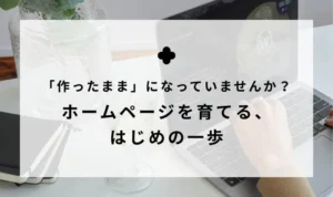 「作ったまま」になっていませんか？ホームページを育てる、はじめの一歩
